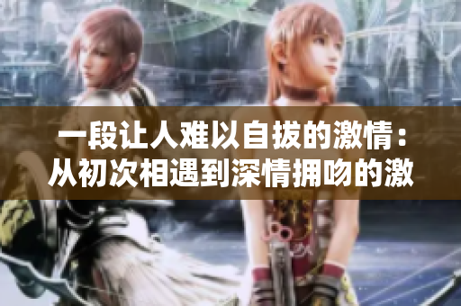 一段让人难以自拔的激情：从初次相遇到深情拥吻的激烈情感之旅