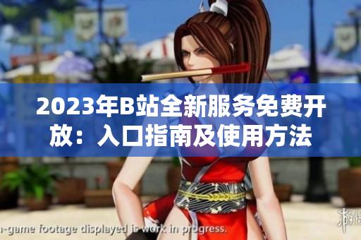 2023年B站全新服务免费开放：入口指南及使用方法