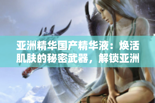 亚洲精华国产精华液：焕活肌肤的秘密武器，解锁亚洲美肌传奇