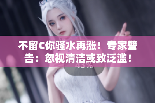 不留C你骚水再涨！专家警告：忽视清洁或致泛滥！