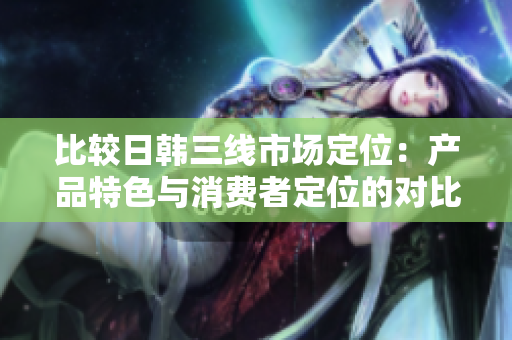 比较日韩三线市场定位：产品特色与消费者定位的对比