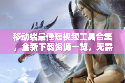 移动端最佳短视频工具合集，全新下载资源一览，无需插件完美编辑，尽享创作乐趣