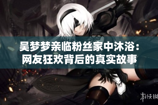 吴梦梦亲临粉丝家中沐浴：网友狂欢背后的真实故事