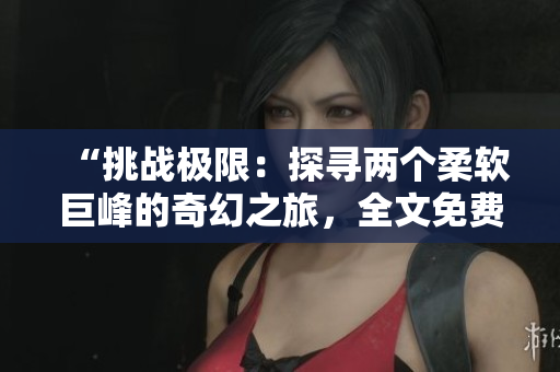 “挑战极限：探寻两个柔软巨峰的奇幻之旅，全文免费阅读！”