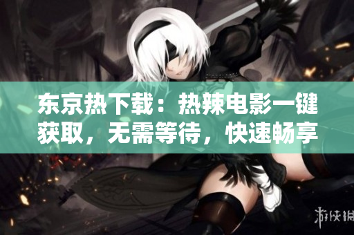 东京热下载：热辣电影一键获取，无需等待，快速畅享日本电影文化