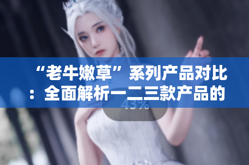 “老牛嫩草”系列产品对比：全面解析一二三款产品的区别