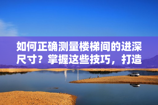 如何正确测量楼梯间的进深尺寸？掌握这些技巧，打造安全舒适的家居空间