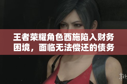 王者荣耀角色西施陷入财务困境，面临无法偿还的债务