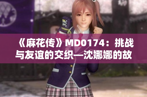 《麻花传》MD0174：挑战与友谊的交织—沈娜娜的故事