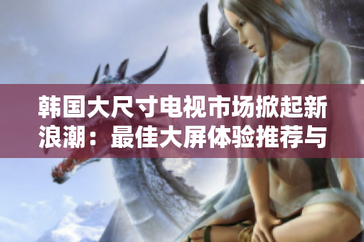 韩国大尺寸电视市场掀起新浪潮：最佳大屏体验推荐与购买指南
