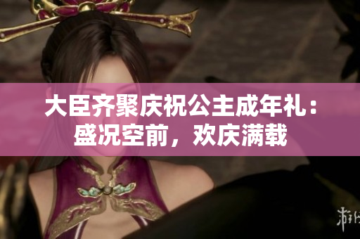 大臣齐聚庆祝公主成年礼：盛况空前，欢庆满载