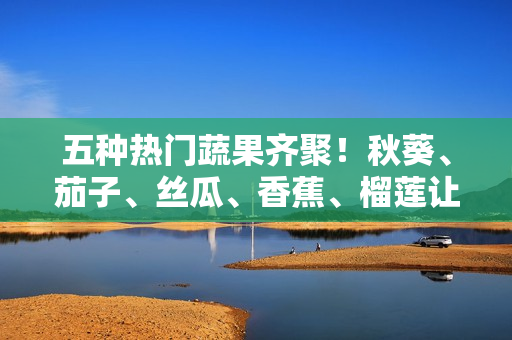 五种热门蔬果齐聚！秋葵、茄子、丝瓜、香蕉、榴莲让你吃出健康与美味