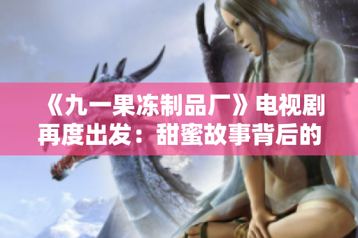 《九一果冻制品厂》电视剧再度出发：甜蜜故事背后的传奇光环