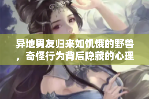 异地男友归来如饥饿的野兽，奇怪行为背后隐藏的心理动因探析