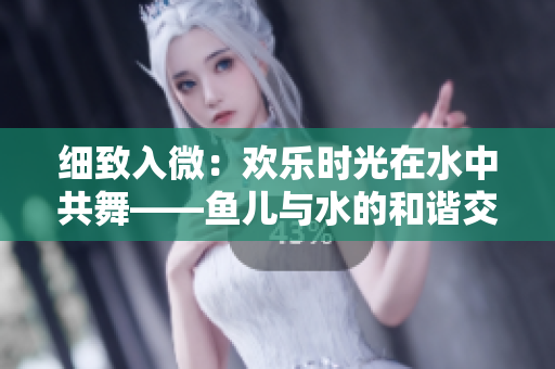 细致入微：欢乐时光在水中共舞——鱼儿与水的和谐交融
