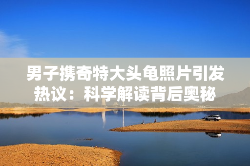 男子携奇特大头龟照片引发热议：科学解读背后奥秘
