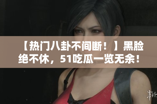 【热门八卦不间断！】黑脸绝不休，51吃瓜一览无余！