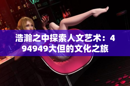浩瀚之中探索人文艺术：494949大但的文化之旅