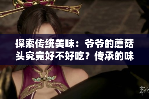 探索传统美味：爷爷的蘑菇头究竟好不好吃？传承的味道与家族秘方