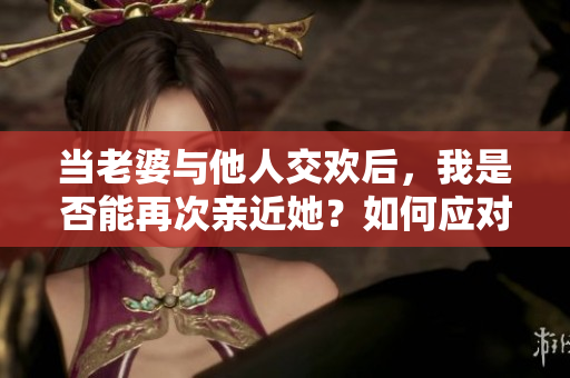 当老婆与他人交欢后，我是否能再次亲近她？如何应对这种情感挑战？