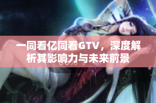 一同看亿同看GTV，深度解析其影响力与未来前景