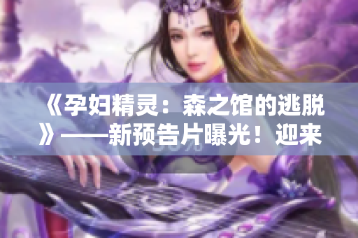 《孕妇精灵：森之馆的逃脱》——新预告片曝光！迎来惊心动魄的冒险