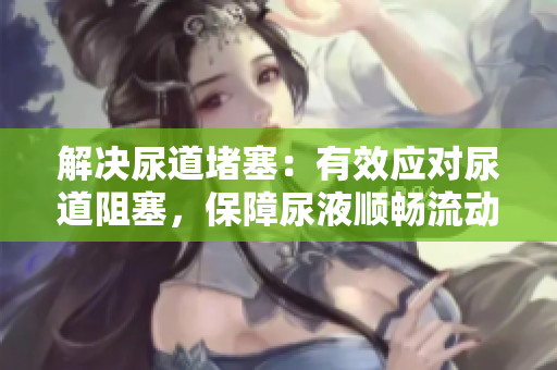 解决尿道堵塞：有效应对尿道阻塞，保障尿液顺畅流动