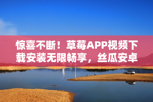 惊喜不断！草莓APP视频下载安装无限畅享，丝瓜安卓苏州新版重磅上线！