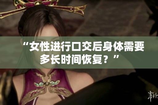 “女性进行口交后身体需要多长时间恢复？”
