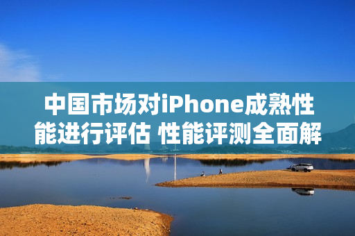 中国市场对iPhone成熟性能进行评估 性能评测全面解读