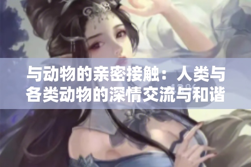 与动物的亲密接触：人类与各类动物的深情交流与和谐共生