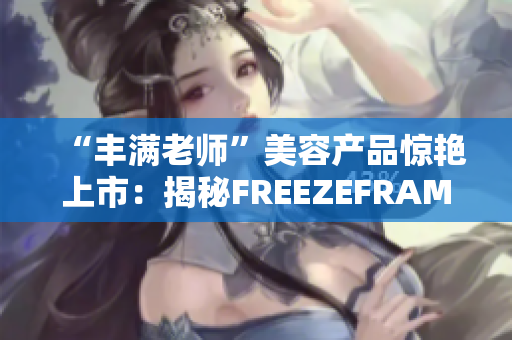 “丰满老师”美容产品惊艳上市：揭秘FREEZEFRAME的神奇功效