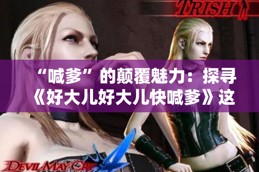 “喊爹”的颠覆魅力：探寻《好大儿好大儿快喊爹》这首歌的意境