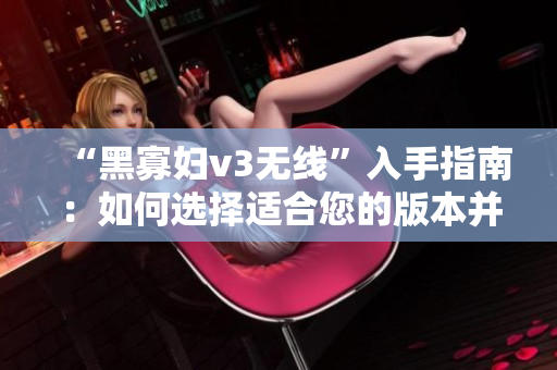 “黑寡妇v3无线”入手指南：如何选择适合您的版本并享受无缝体验