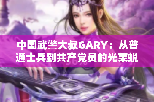 中国武警大叔GARY：从普通士兵到共产党员的光荣蜕变