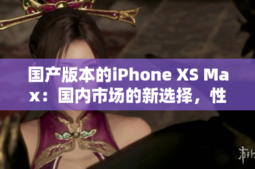 国产版本的iPhone XS Max：国内市场的新选择，性价比如何？