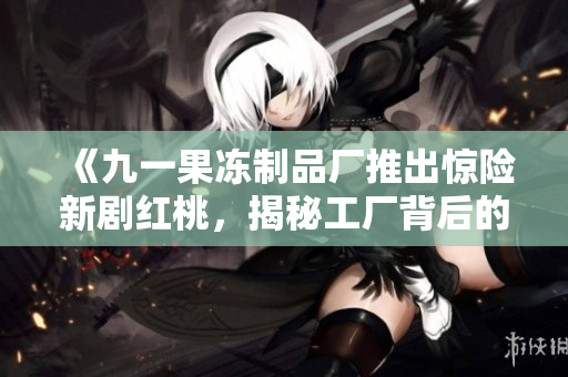 《九一果冻制品厂推出惊险新剧红桃，揭秘工厂背后的悬疑与惊险故事》