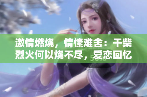 激情燃烧，情愫难舍：干柴烈火何以烧不尽，爱恋回忆何处寻？