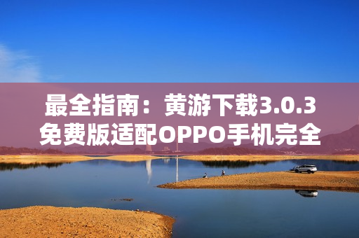 最全指南：黄游下载3.0.3免费版适配OPPO手机完全指南
