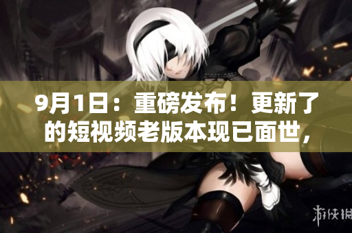 9月1日：重磅发布！更新了的短视频老版本现已面世，让你耳目一新的全新体验！