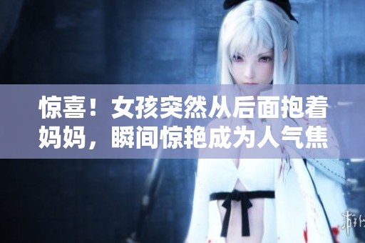惊喜！女孩突然从后面抱着妈妈，瞬间惊艳成为人气焦点