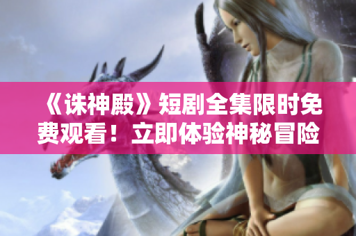 《诛神殿》短剧全集限时免费观看！立即体验神秘冒险的精彩故事！