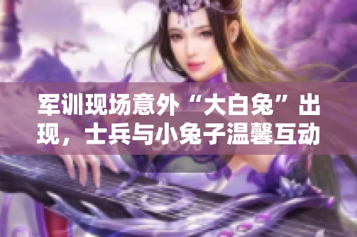 军训现场意外“大白兔”出现，士兵与小兔子温馨互动场面温暖心灵
