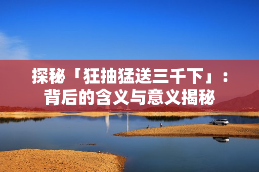探秘「狂抽猛送三千下」：背后的含义与意义揭秘
