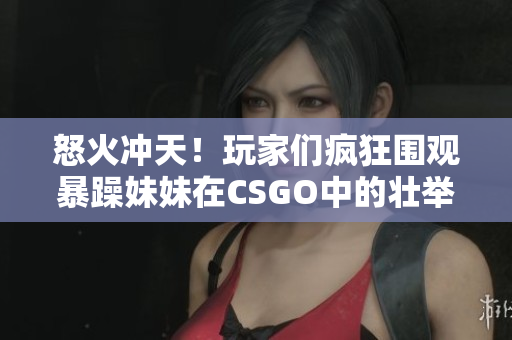 怒火冲天！玩家们疯狂围观暴躁妹妹在CSGO中的壮举