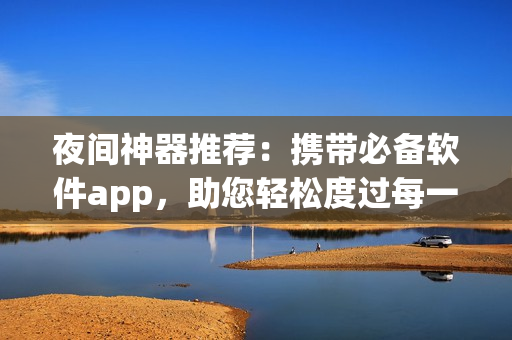 夜间神器推荐：携带必备软件app，助您轻松度过每一个夜晚
