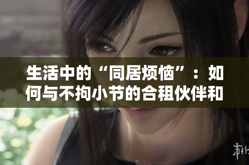 生活中的“同居烦恼”：如何与不拘小节的合租伙伴和谐相处？