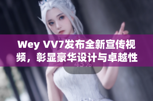 Wey VV7发布全新宣传视频，彰显豪华设计与卓越性能