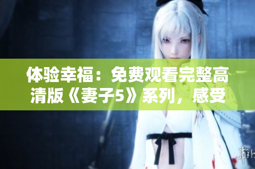 体验幸福：免费观看完整高清版《妻子5》系列，感受真爱与挑战的交织