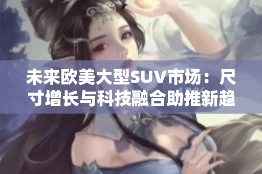 未来欧美大型SUV市场：尺寸增长与科技融合助推新趋势